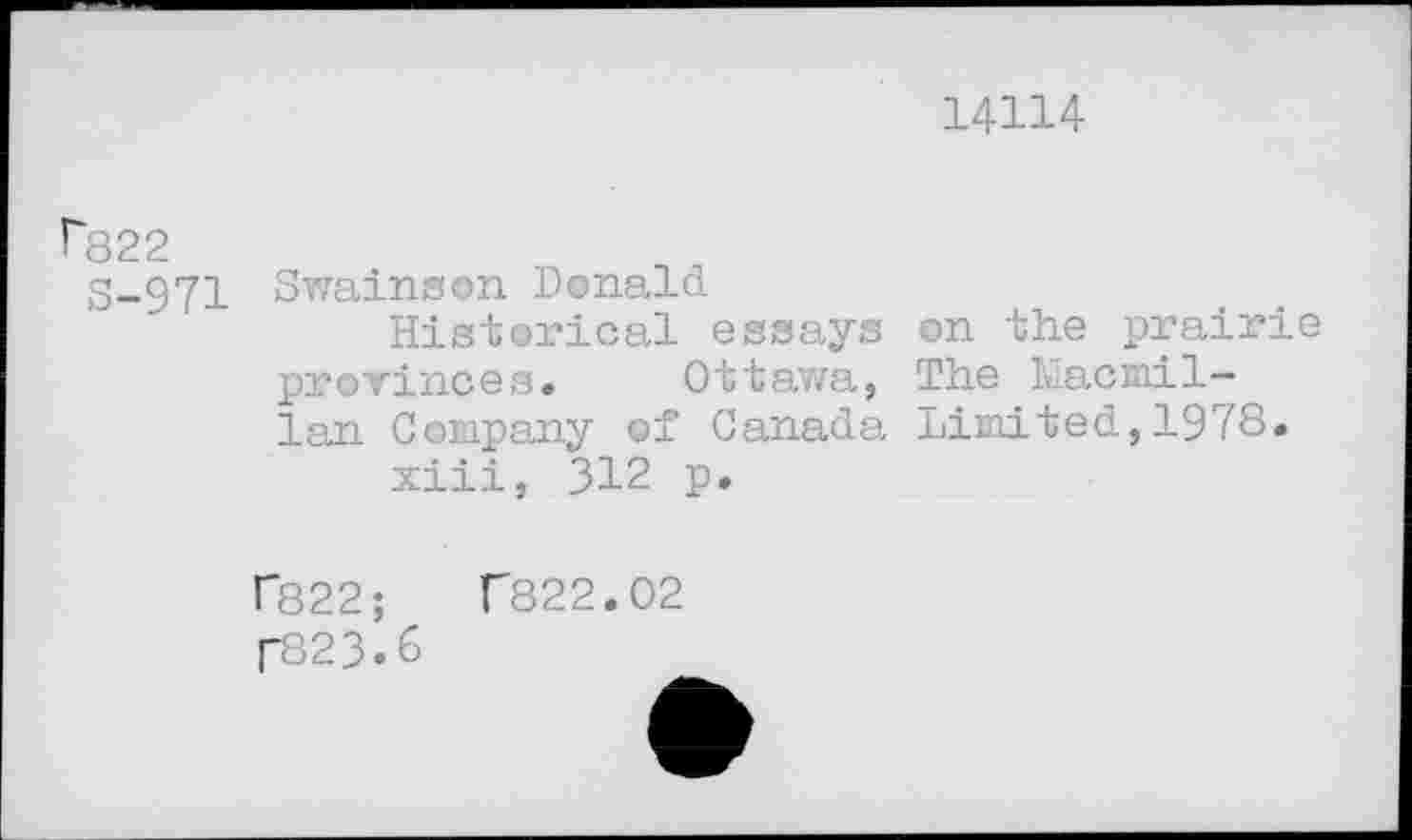 ﻿14114
Г822
S-971 Swainson Donald
Historical essays on the prairie provinces. Ottawa, The Macmillan Company of Canada Limited,1978.
xiii, 312 p.
Г822;	Г822.02
Г823.6